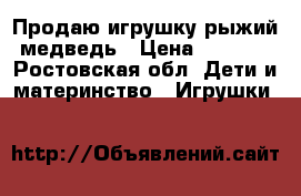 Продаю игрушку-рыжий медведь › Цена ­ 1 000 - Ростовская обл. Дети и материнство » Игрушки   